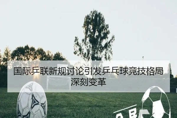 国际乒联新规讨论引发乒乓球竞技格局深刻变革
