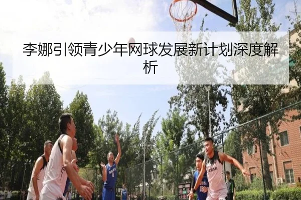 李娜引领青少年网球发展新计划深度解析